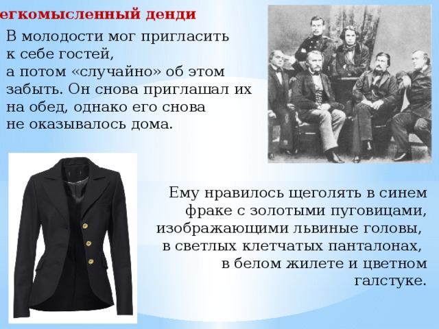 Легкомысленный денди В молодости мог пригласить к себе гостей, а потом «случайно» об этом забыть. Он снова приглашал их на обед, однако его снова не оказывалось дома. Ему нравилось щеголять в синем фраке с золотыми пуговицами, изображающими львиные головы, в светлых клетчатых панта­лонах, в белом жилете и цветном галстуке. 