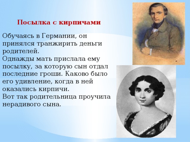 Посылка с кирпичами Обучаясь в Германии, он принялся транжирить деньги родителей. Однажды мать прислала ему посылку, за которую сын отдал последние гроши. Каково было его удивление, когда в ней оказались кирпичи. Вот так родительница проучила нерадивого сына. 
