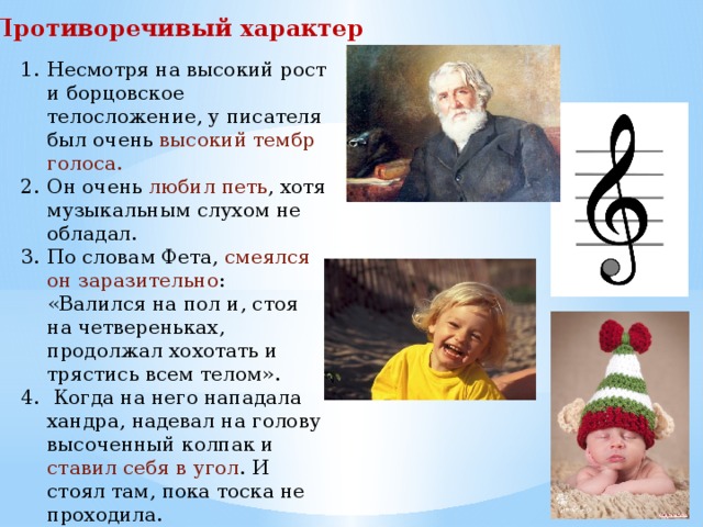 Противоречивый характер Несмотря на высокий рост и борцовское телосложение, у писателя был очень высокий тембр голоса. Он очень любил петь , хотя музыкальным слухом не обладал. По словам Фета, смеялся он заразительно : «Валился на пол и, стоя на четвереньках, продолжал хохотать и трястись всем телом».  Когда на него нападала хандра, надевал на голову высоченный колпак и ставил себя в угол . И стоял там, пока тоска не проходила. 
