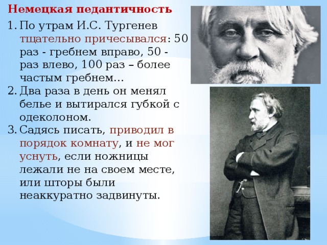 Немецкая педантичность По утрам И.С. Тургенев тщательно причесывался : 50 раз - гребнем вправо, 50 - раз влево, 100 раз – более частым гребнем… Два раза в день он менял белье и вытирался губкой с одеколоном. Садясь писать, приводил в порядок комнату , и не мог уснуть , если ножницы лежали не на своем месте, или шторы были неаккуратно задвинуты. 