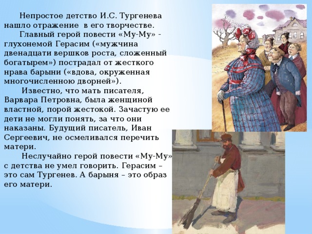  Непростое детство И.С. Тургенева нашло отражение в его творчестве.  Главный герой повести «Му-Му» - глухонемой Герасим («мужчина двенадцати вершков роста, сложенный богатырем») пострадал от жесткого нрава барыни («вдова, окруженная многочисленною дворней»).  Известно, что мать писателя, Варвара Петровна, была женщиной властной, порой жестокой. Зачастую ее дети не могли понять, за что они наказаны. Будущий писатель, Иван Сергеевич, не осмеливался перечить матери.  Неслучайно герой повести «Му-Му» с детства не умел говорить. Герасим – это сам Тургенев. А барыня – это образ его матери. 