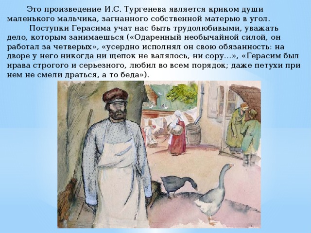  Это произведение И.С. Тургенева является криком души маленького мальчика, загнанного собственной матерью в угол.  Поступки Герасима учат нас быть трудолюбивыми, уважать дело, которым занимаешься («Одаренный необычайной силой, он работал за четверых», «усердно исполнял он свою обязанность: на дворе у него никогда ни щепок не валялось, ни сору…», «Герасим был нрава строгого и серьезного, любил во всем порядок; даже петухи при нем не смели драться, а то беда»). 