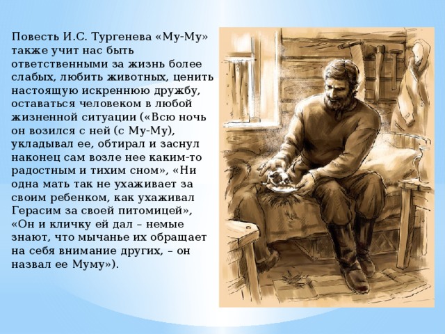 Повесть И.С. Тургенева «Му-Му» также учит нас быть ответственными за жизнь более слабых, любить животных, ценить настоящую искреннюю дружбу, оставаться человеком в любой жизненной ситуации («Всю ночь он возился с ней (с Му-Му), укладывал ее, обтирал и заснул наконец сам возле нее каким-то радостным и тихим сном», «Ни одна мать так не ухаживает за своим ребенком, как ухаживал Герасим за своей питомицей», «Он и кличку ей дал – немые знают, что мычанье их обращает на себя внимание других, – он назвал ее Муму»). 