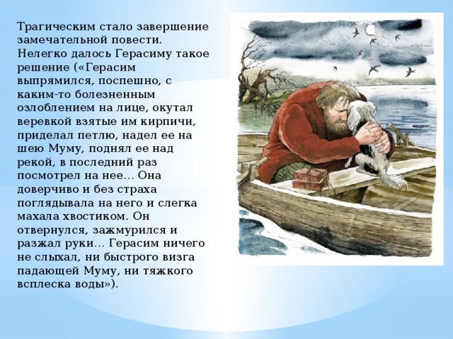 Трагическим стало завершение замечательной повести. Нелегко далось Герасиму такое решение («Герасим выпрямился, поспешно, с каким-то болезненным озлоблением на лице, окутал веревкой взятые им кирпичи, приделал петлю, надел ее на шею Муму, поднял ее над рекой, в последний раз посмотрел на нее… Она доверчиво и без страха поглядывала на него и слегка махала хвостиком. Он отвернулся, зажмурился и разжал руки… Герасим ничего не слыхал, ни быстрого визга падающей Муму, ни тяжкого всплеска воды»). 