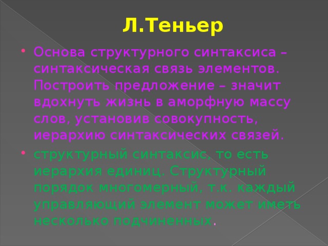 Л.Теньер Основа структурного синтаксиса – синтаксическая связь элементов. Построить предложение – значит вдохнуть жизнь в аморфную массу слов, установив совокупность, иерархию синтаксических связей.  структурный синтаксис, то есть иерархия единиц. Структурный порядок многомерный, т.к. каждый управляющий элемент может иметь несколько подчиненных . 