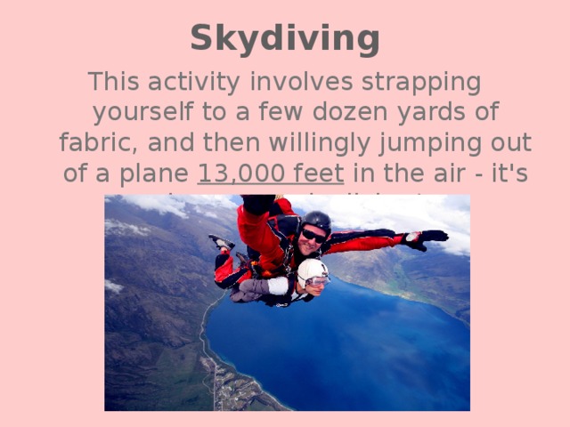 Skydiving This activity involves strapping yourself to a few dozen yards of fabric, and then willingly jumping out of a plane 13,000 feet in the air - it's known as skydiving! 