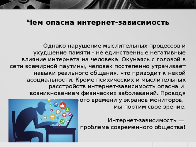 Чем опасна интернет-зависимость    Однако нарушение мыслительных процессов и ухудшение памяти - не единственные негативные влияние интернета на человека. Окунаясь с головой в сети всемирной паутины, человек постепенно утрачивает навыки реального общения, что приводит к некой асоциальности. Кроме психических и мыслительных расстройств интернет-зависимость опасна и возникновением физических заболеваний. Проводя чудовищно много времени у экранов мониторов, мы портим свое зрение. Интернет-зависимость — проблема современного общества! 