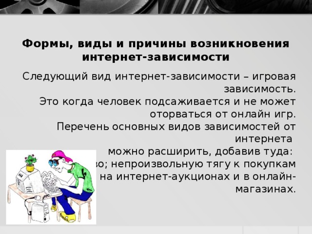 Формы, виды и причины возникновения интернет-зависимости Следующий вид интернет-зависимости – игровая зависимость. Это когда человек подсаживается и не может оторваться от онлайн игр. Перечень основных видов зависимостей от интернета можно расширить, добавив туда: хакерство; непроизвольную тягу к покупкам вещей на интернет-аукционах и в онлайн-магазинах.  