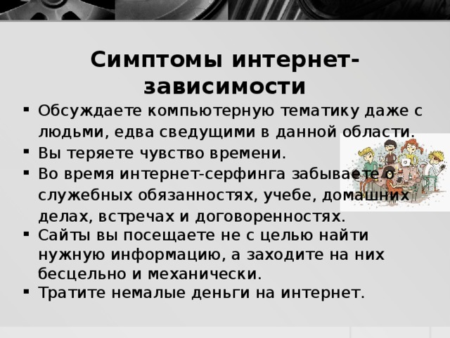 Симптомы интернет-зависимости Обсуждаете компьютерную тематику даже с людьми, едва сведущими в данной области. Вы теряете чувство времени. Во время интернет-серфинга забываете о служебных обязанностях, учебе, домашних делах, встречах и договоренностях. Сайты вы посещаете не с целью найти нужную информацию, а заходите на них бесцельно и механически. Тратите немалые деньги на интернет. 