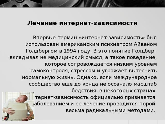 Лечение интернет-зависимости   Впервые термин «интернет-зависимость» был использован американским психиатром Айвеном Голдбергом в 1994 году. В это понятие Голдберг вкладывал не медицинский смысл, а такое поведение, которое сопровождается низким уровнем самоконтроля, стрессом и угрожает вытеснить нормальную жизнь. Однако, если международное сообщество еще до конца не осознало масштаб бедствия, в некоторых странах интернет-зависимость официально признается заболеванием и ее лечение проводится порой весьма радикальными методами. 