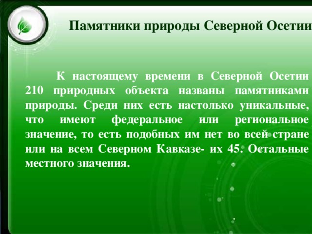 Памятники природы Северной Осетии  К настоящему времени в Северной Осетии 210 природных объекта названы памятниками природы. Среди них есть настолько уникальные, что имеют федеральное или региональное значение, то есть подобных им нет во всей стране или на всем Северном Кавказе- их 45. Остальные местного значения. 