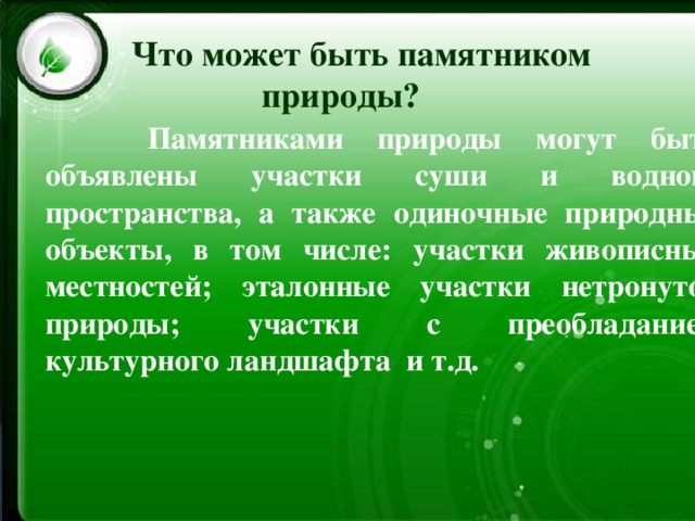 Что может быть памятником  природы?   Памятниками природы могут быть объявлены участки суши и водного пространства, а также одиночные природные объекты, в том числе:  участки живописных местностей;  эталонные участки нетронутой природы;  участки с преобладанием культурного ландшафта  и т.д. 