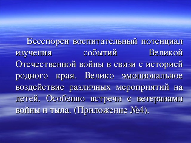  Бесспорен воспитательный потенциал изучения событий Великой Отечественной войны в связи с историей родного края. Велико эмоциональное воздействие различных мероприятий на детей. Особенно встречи с ветеранами войны и тыла. (Приложение №4). 