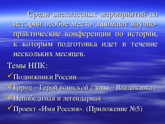  Среди внеклассных мероприятий по истории особое место занимают научно-практические конференции по истории, к которым подготовка идет в течение нескольких месяцев. Темы НПК: Подвижники России Город – Герой воинской славы – Владикавказ. Непобедимая и легендарная Проект «Имя Россия». (Приложение №5) 