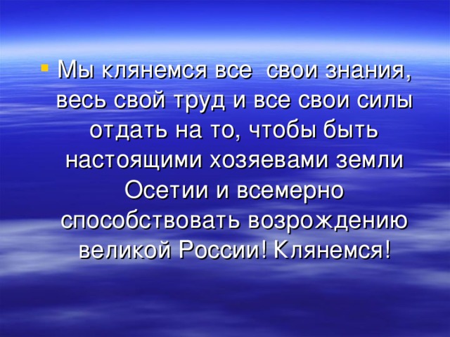 Мы клянемся все свои знания, весь свой труд и все свои силы отдать на то, чтобы быть настоящими хозяевами земли Осетии и всемерно способствовать возрождению великой России! Клянемся! 