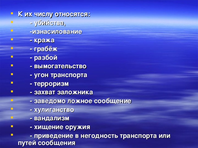 К их числу относятся:  - убийства,  -изнасилование  - кража  - грабёж  - разбой  - вымогательство  - угон транспорта  - терроризм  - захват заложника  - заведомо ложное сообщение  - хулиганство  - вандализм  - хищение оружия  - приведение в негодность транспорта или   путей сообщения 