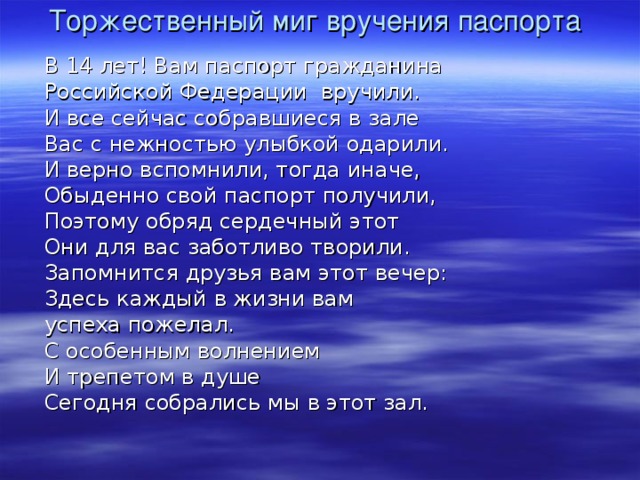 Торжественный миг вручения паспорта В 14 лет! Вам паспорт гражданина Российской Федерации вручили. И все сейчас собравшиеся в зале Вас с нежностью улыбкой одарили. И верно вспомнили, тогда иначе, Обыденно свой паспорт получили, Поэтому обряд сердечный этот Они для вас заботливо творили. Запомнится друзья вам этот вечер: Здесь каждый в жизни вам успеха пожелал. С особенным волнением И трепетом в душе Сегодня собрались мы в этот зал. 