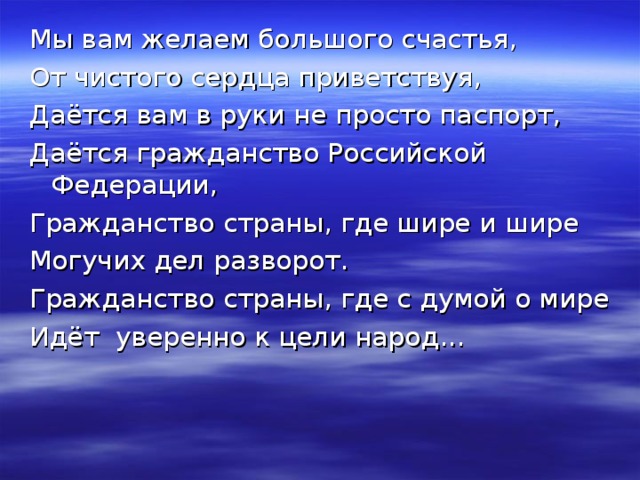 Мы вам желаем большого счастья, От чистого сердца приветствуя, Даётся вам в руки не просто паспорт, Даётся гражданство Российской Федерации, Гражданство страны, где шире и шире Могучих дел разворот. Гражданство страны, где с думой о мире Идёт уверенно к цели народ... 
