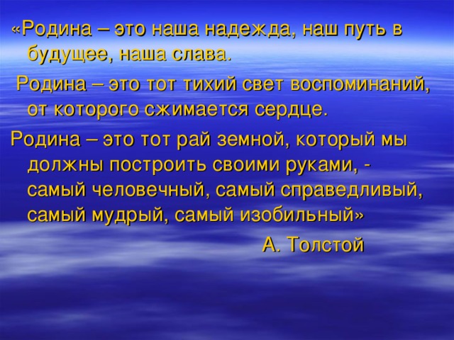 «Родина – это наша надежда, наш путь в будущее, наша слава.  Родина – это тот тихий свет воспоминаний, от которого сжимается сердце. Родина – это тот рай земной, который мы должны построить своими руками, - самый человечный, самый справедливый, самый мудрый, самый изобильный»  А. Толстой 