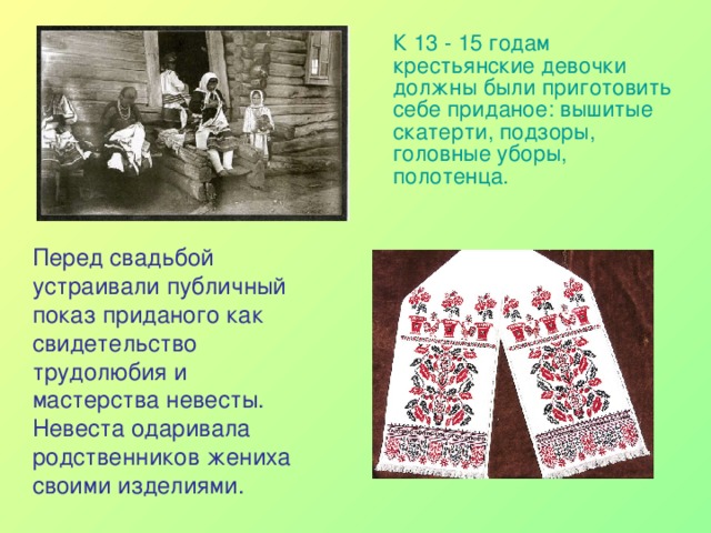  К 13 - 15 годам крестьянские девочки должны были приготовить себе приданое: вышитые скатерти, подзоры, головные уборы, полотенца.   Перед свадьбой устраивали публичный показ приданого как свидетельство трудолюбия и мастерства невесты. Невеста одаривала родственников жениха своими изделиями. 