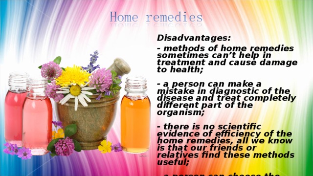 Disadvantages: - methods of home remedies sometimes can’t help in treatment and cause damage to health;   - a person can make a mistake in diagnostic of the disease and treat completely different part of the organism;   - there is no scientific evidence of efficiency of the home remedies, all we know is that our friends or relatives find these methods useful;   - a person can choose the wrong cure, for example find poison herbs or berries, that will cause intoxication.   