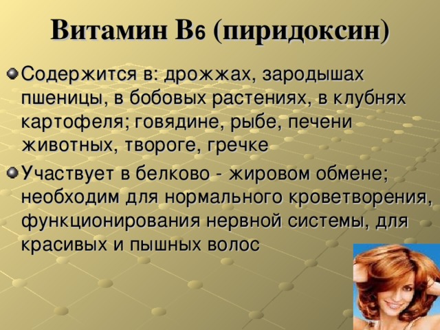 Витамин В 6 (пиридоксин) Содержится в: дрожжах, зародышах пшеницы, в бобовых растениях, в клубнях картофеля; говядине, рыбе, печени животных, твороге, гречке Участвует в белково - жировом обмене; необходим для нормального кроветворения, функционирования нервной системы, для красивых и пышных волос 