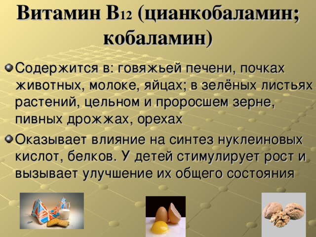 Витамин В 12 (цианкобаламин; кобаламин) Содержится в: говяжьей печени, почках животных, молоке, яйцах; в зелёных листьях растений, цельном и проросшем зерне, пивных дрожжах, орехах Оказывает влияние на синтез нуклеиновых кислот, белков. У детей стимулирует рост и вызывает улучшение их общего состояния 