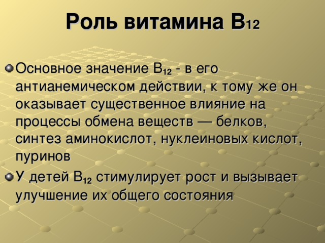 Роль витамина В 12 Основное значение В 12 - в его антианемическом действии, к тому же он оказывает существенное влияние на процессы обмена веществ — белков, синтез аминокислот, нуклеиновых кислот, пуринов У детей В 12 стимулирует рост и вызывает улучшение их общего состояния 