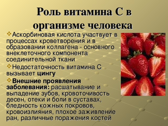 Роль витамина С в организме человека Аскорбиновая кислота участвует в процессах кроветворения и в образовании коллагена - основного внеклеточного компонента соединительной ткани Недостаточность витамина C вызывает цингу Внешние проявления заболевания: расшатывание и выпадение зубов, кровоточивость десен, отеки и боли в суставах, бледность кожных покровов, кровоизлияния, плохое заживление ран, различные поражения костей 
