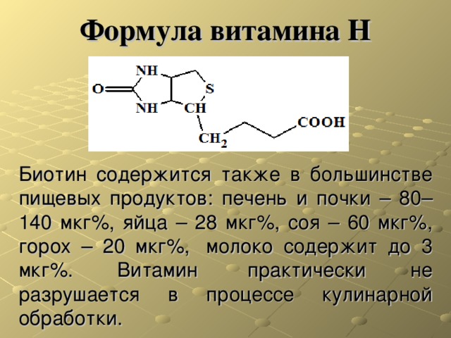 Формула витамина Н Биотин содержится также в большинстве пищевых продуктов: печень и почки – 80–140 мкг%, яйца – 28 мкг%, соя – 60 мкг%, горох – 20 мкг%,  молоко содержит до 3 мкг%. Витамин  практически не разрушается в процессе кулинарной обработки. 