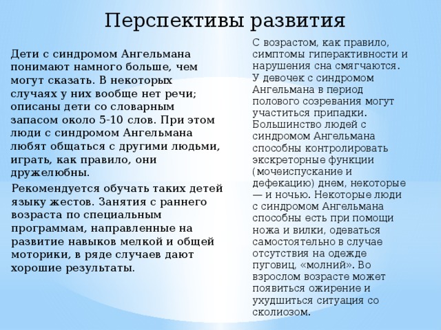 Перспективы развития С возрастом, как правило, симптомы гиперактивности и нарушения сна смягчаются. У девочек с синдромом Ангельмана в период полового созревания могут участиться припадки. Большинство людей с синдромом Ангельмана способны контролировать экскреторные функции (мочеиспускание и дефекацию) днем, некоторые — и ночью. Некоторые люди с синдромом Ангельмана способны есть при помощи ножа и вилки, одеваться самостоятельно в случае отсутствия на одежде пуговиц, «молний». Во взрослом возрасте может появиться ожирение и ухудшиться ситуация со сколиозом. Дети с синдромом Ангельмана понимают намного больше, чем могут сказать. В некоторых случаях у них вообще нет речи; описаны дети со словарным запасом около 5-10 слов. При этом люди с синдромом Ангельмана любят общаться с другими людьми, играть, как правило, они дружелюбны. Рекомендуется обучать таких детей языку жестов. Занятия с раннего возраста по специальным программам, направленные на развитие навыков мелкой и общей моторики, в ряде случаев дают хорошие результаты. 