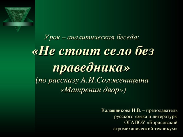    Урок – аналитическая беседа:   «Не стоит село без праведника»  (по рассказу А.И.Солженицына  «Матренин двор») Калашникова И.В. – преподаватель русского языка и литературы ОГАПОУ «Борисовский агромеханический техникум»  