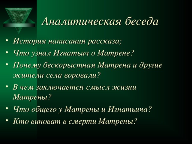 Аналитическая беседа История написания рассказа; Что узнал Игнатьич о Матрене? Почему бескорыстная Матрена и другие жители села воровали? В чем заключается смысл жизни Матрены? Что общего у Матрены и Игнатьича? Кто виноват в смерти Матрены?  