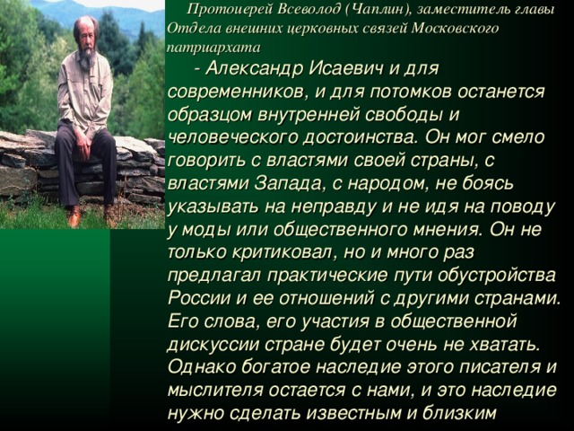  Протоиерей Всеволод (Чаплин), заместитель главы Отдела внешних церковных связей Московского патриархата  - Александр Исаевич и для современников, и для потомков останется образцом внутренней свободы и человеческого достоинства. Он мог смело говорить с властями своей страны, с властями Запада, с народом, не боясь указывать на неправду и не идя на поводу у моды или общественного мнения. Он не только критиковал, но и много раз предлагал практические пути обустройства России и ее отношений с другими странами. Его слова, его участия в общественной дискуссии стране будет очень не хватать. Однако богатое наследие этого писателя и мыслителя остается с нами, и это наследие нужно сделать известным и близким народу, в первую очередь через школу.  