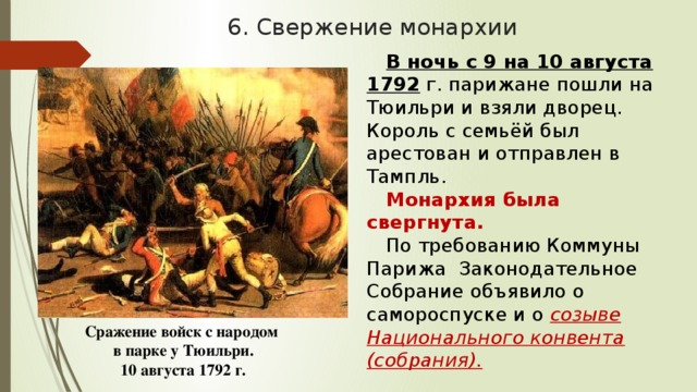 6. Свержение монархии В ночь с 9 на 10 августа 1792 г. парижане пошли на Тюильри и взяли дворец. Король с семьёй был арестован и отправлен в Тампль. Монархия была свергнута. По требованию Коммуны Парижа Законодательное Собрание объявило о самороспуске и о созыве Национального конвента (собрания). Сражение войск с народом в парке у Тюильри. 10 августа 1792 г. 