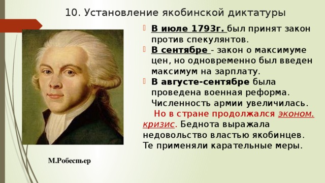 10. Установление якобинской диктатуры В июле 1793г. был принят закон против спекулянтов. В сентябре - закон о максимуме цен, но одновременно был введен максимум на зарплату. В августе-сентябре была проведена военная реформа. Численность армии увеличилась. Но в стране продолжался эконом. кризис . Беднота выражала недовольство властью якобинцев. Те применяли карательные меры. М.Робеспьер 