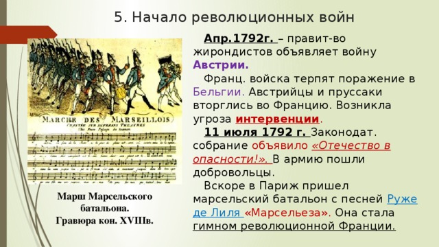 5. Начало революционных войн Апр.1792г. – правит-во жирондистов объявляет войну Австрии. Франц. войска терпят поражение в Бельгии. Австрийцы и пруссаки вторглись во Францию. Возникла угроза интервенции . 11 июля 1792 г. Законодат. собрание объявило «Отечество в опасности!». В армию пошли добровольцы. Вскоре в Париж пришел марсельский батальон с песней  Руже де Лиля «Марсельеза». Она стала гимном революционной Франции. Марш Марсельского батальона. Гравюра кон. XVIIIв. 