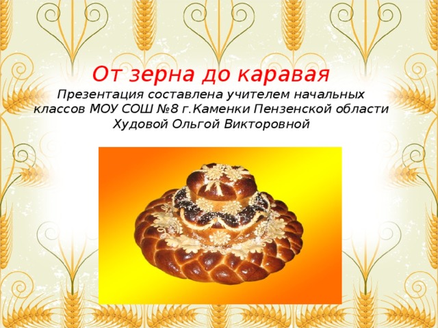 От зерна до каравая  Презентация составлена учителем начальных классов МОУ СОШ №8 г.Каменки Пензенской области Худовой Ольгой Викторовной 