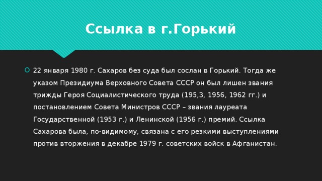 Ссылка в г.Горький 22 января 1980 г. Сахаров без суда был сослан в Горький. Тогда же указом Президиума Верховного Совета СССР он был лишен звания трижды Героя Социалистического труда (195,3, 1956, 1962 гг.) и постановлением Совета Министров СССР – звания лауреата Государственной (1953 г.) и Ленинской (1956 г.) премий. Ссылка Сахарова была, по-видимому, связана с его резкими выступлениями против вторжения в декабре 1979 г. советских войск в Афганистан. 