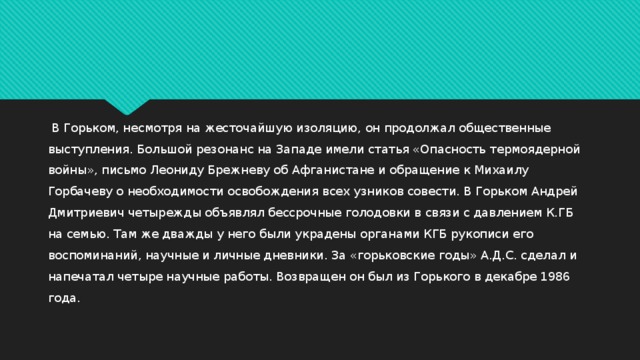  В Горьком, несмотря на жесточайшую изоляцию, он продолжал общественные выступления. Большой резонанс на Западе имели статья «Опасность термоядерной войны», письмо Леониду Брежневу об Афганистане и обращение к Михаилу Горбачеву о необходимости освобождения всех узников совести. В Горьком Андрей Дмитриевич четырежды объявлял бессрочные голодовки в связи с давлением К.ГБ на семью. Там же дважды у него были украдены органами КГБ рукописи его воспоминаний, научные и личные дневники. За «горьковские годы» А.Д.С. сделал и напечатал четыре научные работы. Возвращен он был из Горького в декабре 1986 года. 
