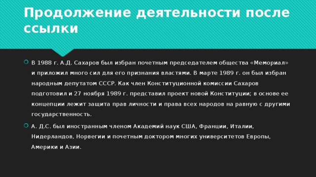 Продолжение деятельности после ссылки В 1988 г. А.Д. Сахаров был избран почетным председателем общества «Мемориал» и приложил много сил для его признания властями. В марте 1989 г. он был избран народным депутатом СССР. Как член Конституционной комиссии Сахаров подготовил и 27 ноября 1989 г. представил проект новой Конституции; в основе ее концепции лежит защита прав личности и права всех народов на равную с другими государственность. А. Д.С. был иностранным членом Академий наук США, Франции, Италии, Нидерландов, Норвегии и почетным доктором многих университетов Европы, Америки и Азии. 