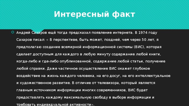 Интересный факт Андрей Сахаров ещё тогда предсказал появление интернета. В 1974 году Сахаров писал: « В перспективе, быть может, поздней, чем через 50 лет, я предполагаю создание всемирной информационной системы (ВИС), которая сделает доступным для каждого в любую минуту содержание любой книги, когда-либо и где-либо опубликованной, содержание любой статьи, получение любой справки. Даже частичное осуществление ВИС окажет глубокое воздействие на жизнь каждого человека, на его досуг, на его интеллектуальное и художественное развитие. В отличие от телевизора, который является главным источником информации многих современников, ВИС будет предоставлять каждому максимальную свободу в выборе информации и требовать индивидуальной активности». 