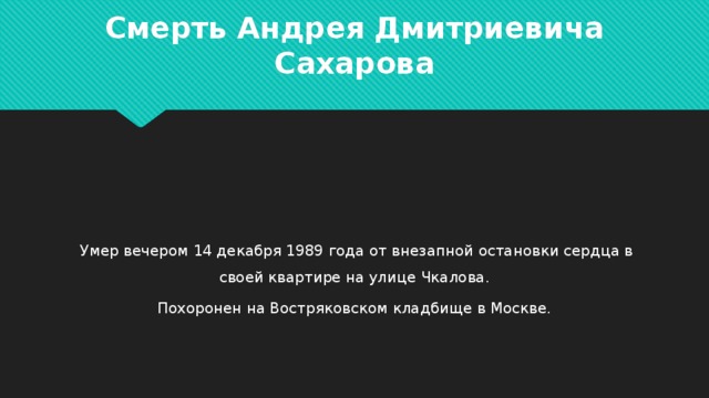 Смерть Андрея Дмитриевича Сахарова  Умер вечером 14 декабря 1989 года от внезапной остановки сердца в своей квартире на улице Чкалова. Похоронен на Востряковском кладбище в Москве. 