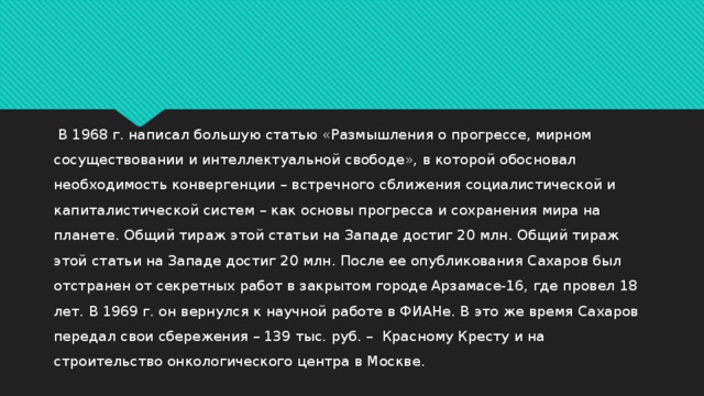  В 1968 г. написал большую статью «Размышления о прогрессе, мирном сосуществовании и интеллектуальной свободе», в которой обосновал необходимость конвергенции – встречного сближения социалистической и капиталистической систем – как основы прогресса и сохранения мира на планете. Общий тираж этой статьи на Западе достиг 20 млн. Общий тираж этой статьи на Западе достиг 20 млн. После ее опубликования Сахаров был отстранен от секретных работ в закрытом городе Арзамасе-16, где провел 18 лет. В 1969 г. он вернулся к научной работе в ФИАНе. В это же время Сахаров передал свои сбережения – 139 тыс. руб. – Красному Кресту и на строительство онкологического центра в Москве . 