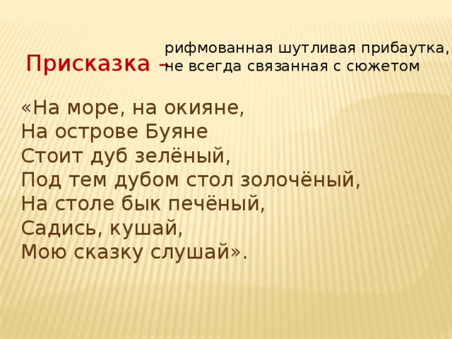 рифмованная шутливая прибаутка, не всегда связанная с сюжетом Присказка – « На море, на окияне, На острове Буяне Стоит дуб зелёный, Под тем дубом стол золочёный, На столе бык печёный, Садись, кушай, Мою сказку слушай». 