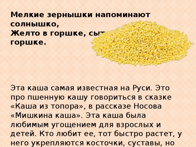 Мелкие зернышки напоминают солнышко, Желто в горшке, сытно в горшке.                  Эта каша самая известная на Руси. Это про пшенную кашу говориться в сказке «Каша из топора», в рассказе Носова «Мишкина каша». Эта каша была любимым угощением для взрослых и детей. Кто любит ее, тот быстро растет, у него укрепляются косточки, суставы, но самое главное, у него еще и красивые белые зубы. Эта каша выводит из нашего организма плохие вещества.   