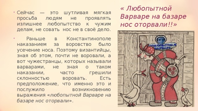 « Любопытной Варваре на базаре нос оторвали!!» Сейчас — это шутливая мягкая просьба людям не проявлять излишнее любопытство к чужим делам, не совать нос не в своё дело.  Раньше в Константинополе наказанием за воровство было усечение носа. Поэтому византийцы, зная об этом, почти не воровали, а вот чужестранцы, которых называли варварами, не зная о таком наказании, часто грешили склонностью воровать. Есть предположение, что именно это и послужило возникновению выражения « любопытной Варваре на базаре нос оторвали ». 