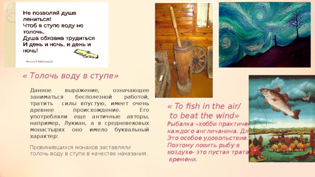  « Толочь воду в ступе» Данное выражение, означающее заниматься бесполезной работой, тратить силы впустую, имеет очень древнее происхождение. Его употребляли еще античные авторы, например, Лукиан, а в средневековых монастырях оно имело буквальный характер: Провинившихся монахов заставляли толочь воду в ступе в качестве наказания. « To fish in the air/  to beat the wind» Рыбалка –хобби практически каждого англичанина. Для них Это особое удовольствие. Поэтому ловить рыбу в воздухе- это пустая трата  времени. 
