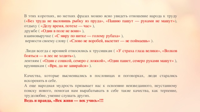 В этих коротких, но метких фразах можно ясно увидеть отношение народа к труду ( «Без труда не выловишь рыбку из пруда», «Пашню пашут — руками не машут» ), отдыху ( «Делу время, потехе — час» ), дружбе ( «Один в поле не воин» ), взаимовыручке ( «С миру по нитке — голому рубаха» ),  верности своему слову ( «Слово не воробей, вылетит — не поймаешь» ).  Люди всегда с иронией относились к трусишкам ( «У страха глаза велики», «Волков бояться — в лес не ходить» ), лентяям ( «Один с сошкой, семеро с ложкой», «Один пашет, семеро руками машут» ), врунишкам ( «Ври, да не завирайся» ). Качества, которые высмеивались в пословицах и поговорках, люди старались искоренять в себе.  А еще народная мудрость призывает нас к освоению неизведанного, неустанному поиску нового, помогая нам вырабатывать в себе такие качества, как терпение, трудолюбие, умение слушать других. Ведь и правда, «Век живи — век учись»!!!   