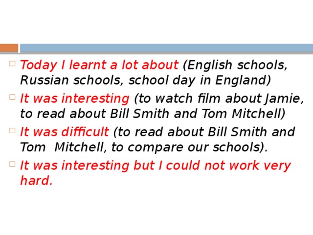Today I learnt a lot about (English schools, Russian schools, school day in England) It was interesting (to watch film about Jamie, to read about Bill Smith and Tom Mitchell) It was difficult (to read about Bill Smith and Tom Mitchell, to compare our schools). It was interesting but I could not work very hard.   